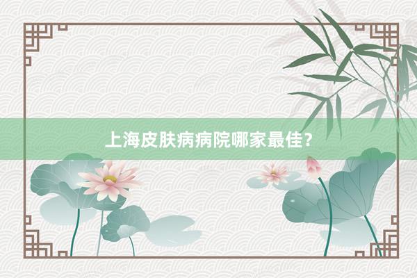 上海皮肤病病院哪家最佳？