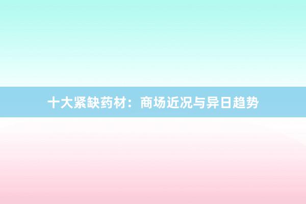 十大紧缺药材：商场近况与异日趋势