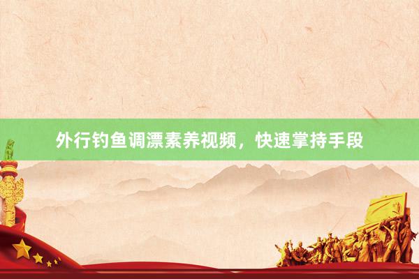 外行钓鱼调漂素养视频，快速掌持手段